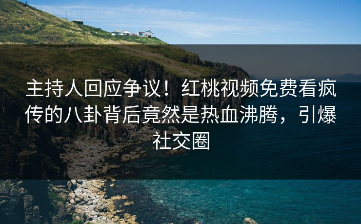 主持人回应争议！红桃视频免费看疯传的八卦背后竟然是热血沸腾，引爆社交圈