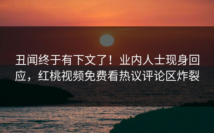 丑闻终于有下文了！业内人士现身回应，红桃视频免费看热议评论区炸裂
