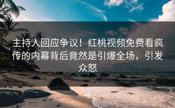 主持人回应争议！红桃视频免费看疯传的内幕背后竟然是引爆全场，引发众怒
