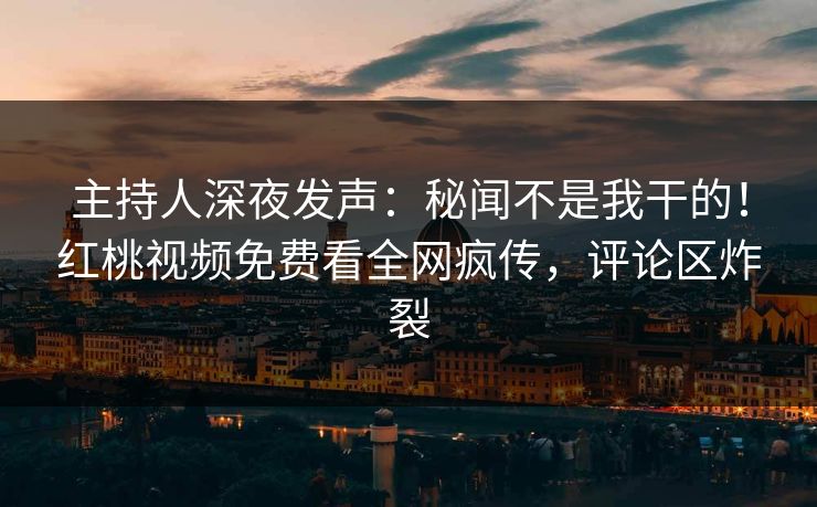 主持人深夜发声：秘闻不是我干的！红桃视频免费看全网疯传，评论区炸裂