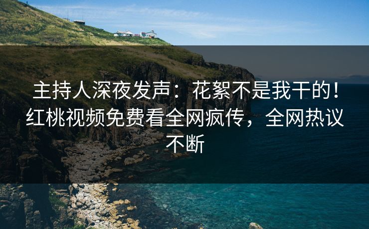 主持人深夜发声：花絮不是我干的！红桃视频免费看全网疯传，全网热议不断