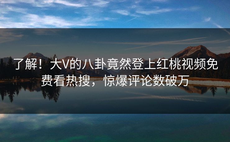 了解！大V的八卦竟然登上红桃视频免费看热搜，惊爆评论数破万