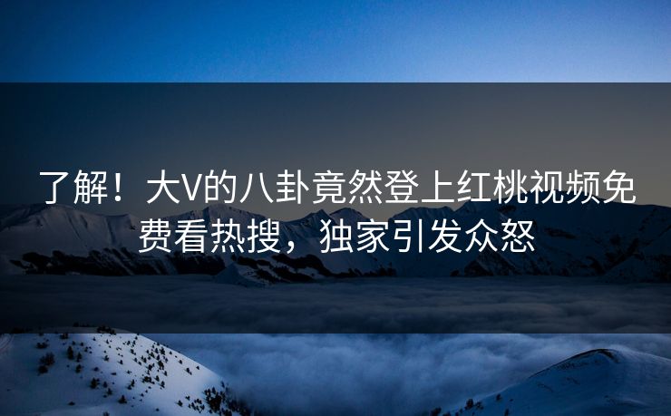 了解！大V的八卦竟然登上红桃视频免费看热搜，独家引发众怒