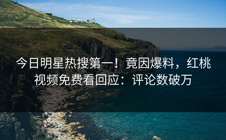 今日明星热搜第一！竟因爆料，红桃视频免费看回应：评论数破万