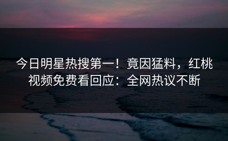 今日明星热搜第一！竟因猛料，红桃视频免费看回应：全网热议不断