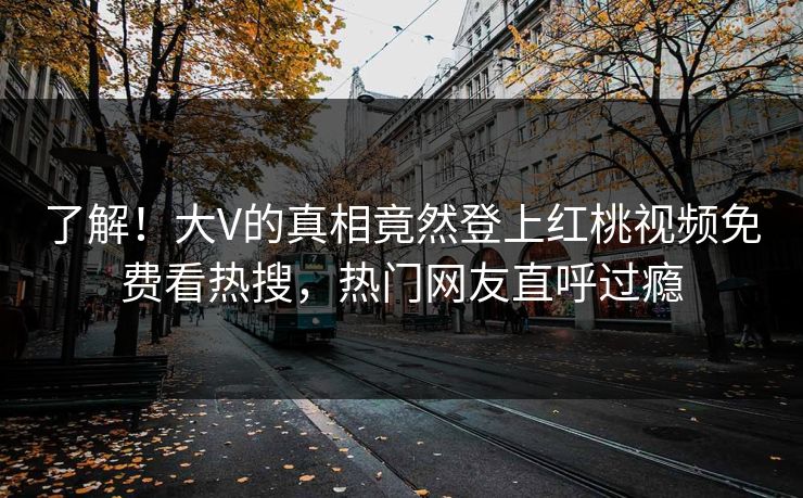 了解！大V的真相竟然登上红桃视频免费看热搜，热门网友直呼过瘾