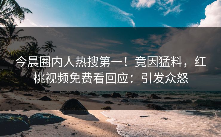 今晨圈内人热搜第一！竟因猛料，红桃视频免费看回应：引发众怒