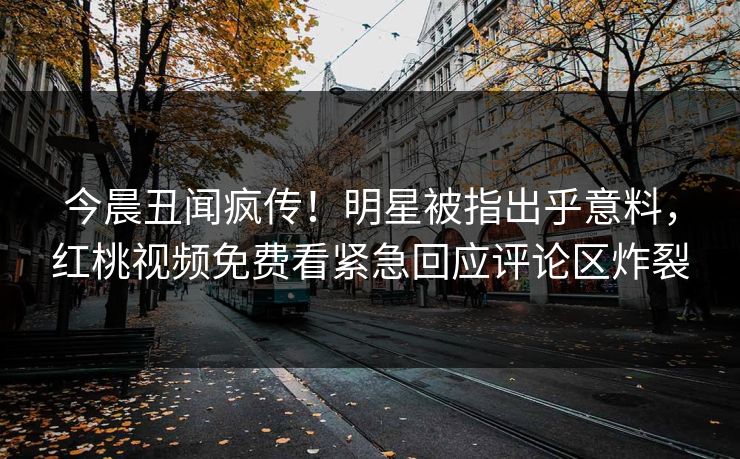 今晨丑闻疯传！明星被指出乎意料，红桃视频免费看紧急回应评论区炸裂
