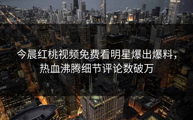 今晨红桃视频免费看明星爆出爆料，热血沸腾细节评论数破万