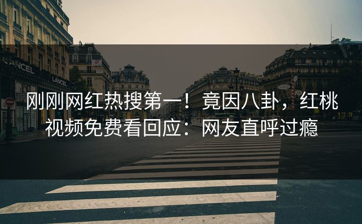 刚刚网红热搜第一！竟因八卦，红桃视频免费看回应：网友直呼过瘾