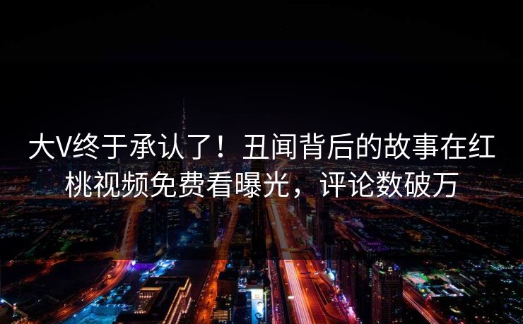 大V终于承认了！丑闻背后的故事在红桃视频免费看曝光，评论数破万