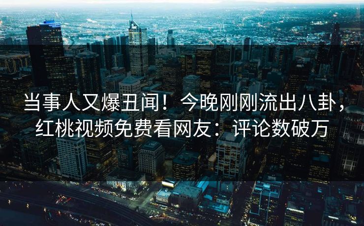 当事人又爆丑闻！今晚刚刚流出八卦，红桃视频免费看网友：评论数破万