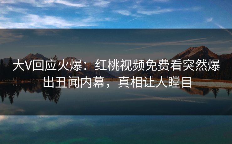 大V回应火爆：红桃视频免费看突然爆出丑闻内幕，真相让人瞠目