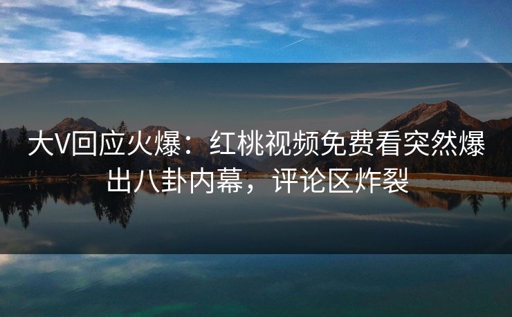大V回应火爆：红桃视频免费看突然爆出八卦内幕，评论区炸裂