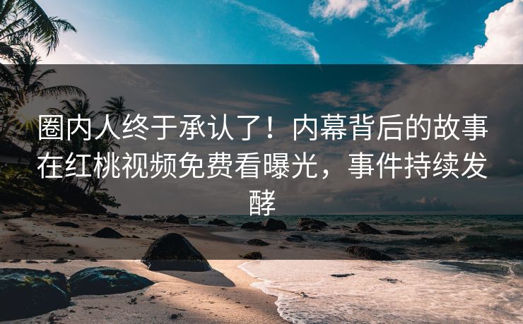 圈内人终于承认了！内幕背后的故事在红桃视频免费看曝光，事件持续发酵