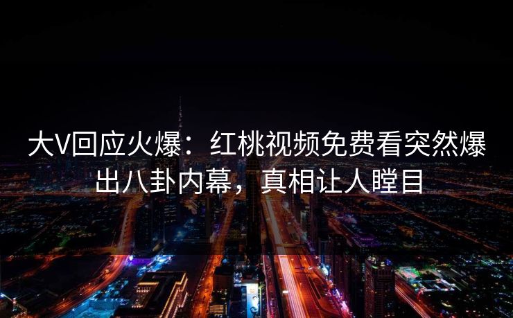 大V回应火爆：红桃视频免费看突然爆出八卦内幕，真相让人瞠目