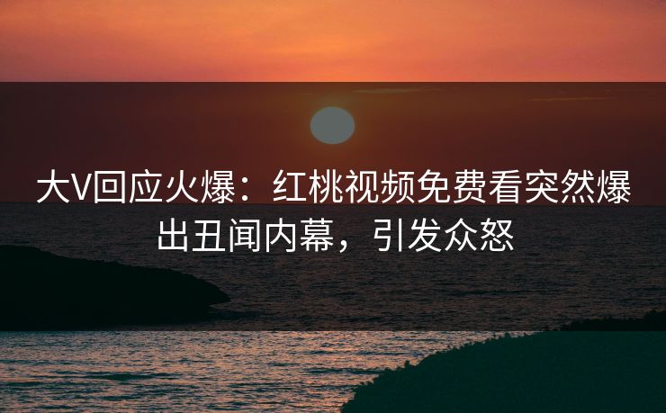 大V回应火爆：红桃视频免费看突然爆出丑闻内幕，引发众怒