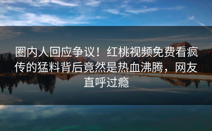 圈内人回应争议！红桃视频免费看疯传的猛料背后竟然是热血沸腾，网友直呼过瘾