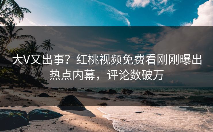 大V又出事？红桃视频免费看刚刚曝出热点内幕，评论数破万