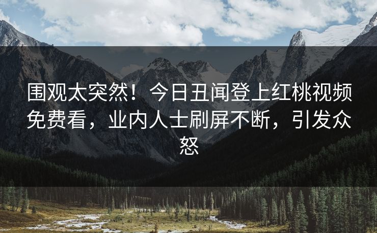 围观太突然！今日丑闻登上红桃视频免费看，业内人士刷屏不断，引发众怒