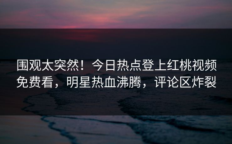 围观太突然！今日热点登上红桃视频免费看，明星热血沸腾，评论区炸裂