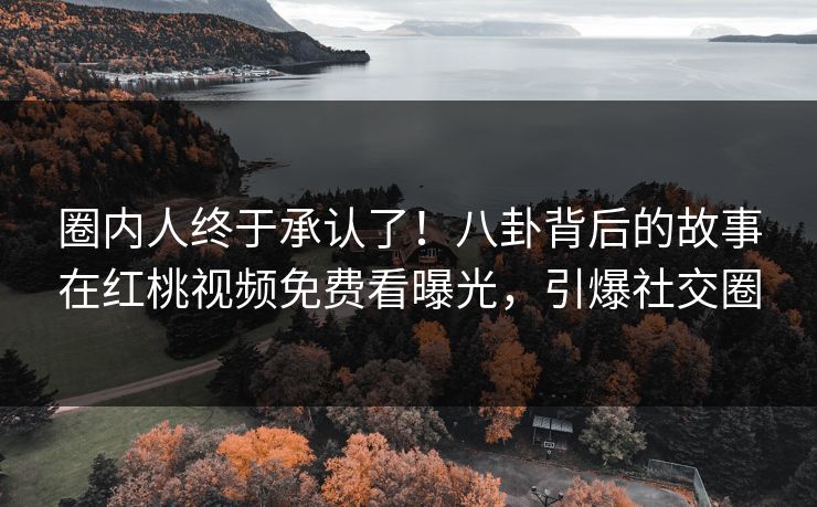 圈内人终于承认了！八卦背后的故事在红桃视频免费看曝光，引爆社交圈