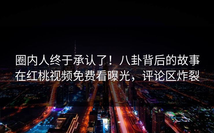 圈内人终于承认了！八卦背后的故事在红桃视频免费看曝光，评论区炸裂
