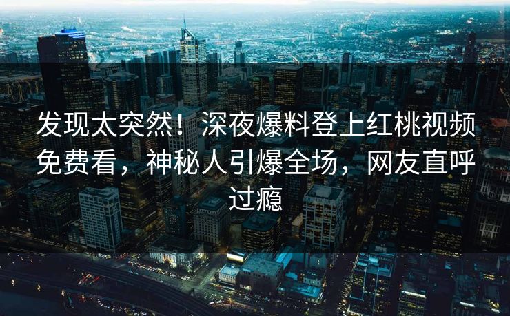 发现太突然！深夜爆料登上红桃视频免费看，神秘人引爆全场，网友直呼过瘾
