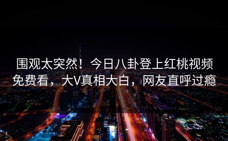 围观太突然！今日八卦登上红桃视频免费看，大V真相大白，网友直呼过瘾