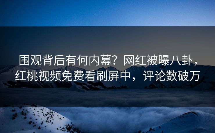 围观背后有何内幕？网红被曝八卦，红桃视频免费看刷屏中，评论数破万