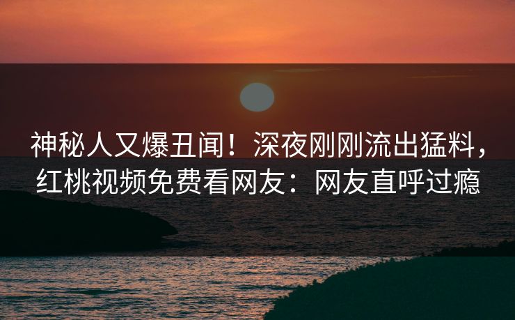 神秘人又爆丑闻！深夜刚刚流出猛料，红桃视频免费看网友：网友直呼过瘾