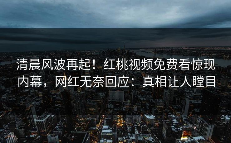 清晨风波再起！红桃视频免费看惊现内幕，网红无奈回应：真相让人瞠目