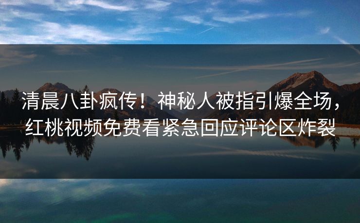 清晨八卦疯传！神秘人被指引爆全场，红桃视频免费看紧急回应评论区炸裂