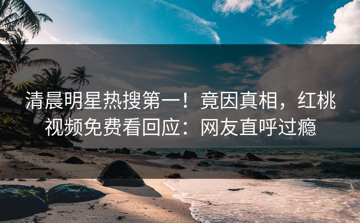 清晨明星热搜第一！竟因真相，红桃视频免费看回应：网友直呼过瘾