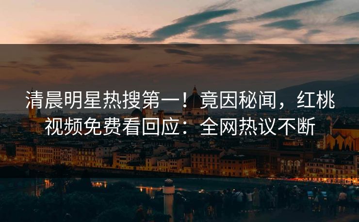 清晨明星热搜第一！竟因秘闻，红桃视频免费看回应：全网热议不断