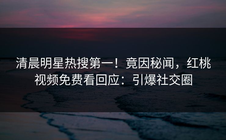 清晨明星热搜第一！竟因秘闻，红桃视频免费看回应：引爆社交圈