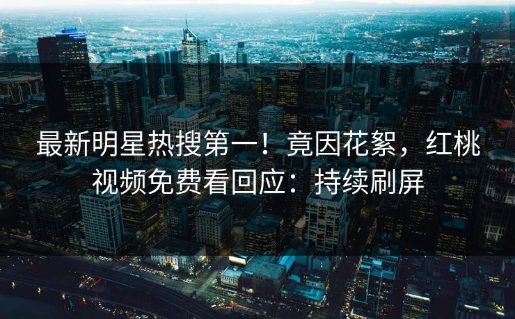 最新明星热搜第一！竟因花絮，红桃视频免费看回应：持续刷屏