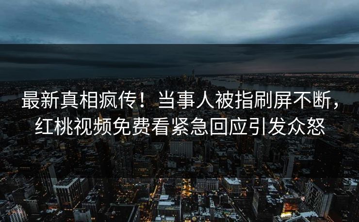 最新真相疯传！当事人被指刷屏不断，红桃视频免费看紧急回应引发众怒