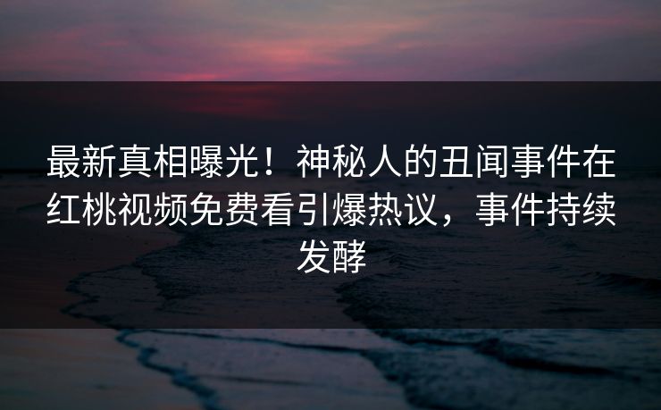 最新真相曝光！神秘人的丑闻事件在红桃视频免费看引爆热议，事件持续发酵