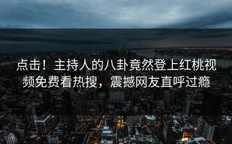 点击！主持人的八卦竟然登上红桃视频免费看热搜，震撼网友直呼过瘾