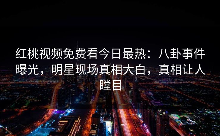 红桃视频免费看今日最热：八卦事件曝光，明星现场真相大白，真相让人瞠目
