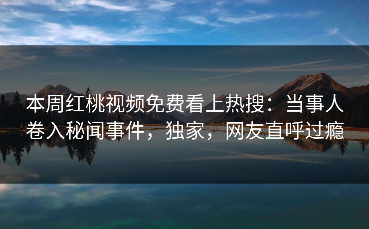 本周红桃视频免费看上热搜：当事人卷入秘闻事件，独家，网友直呼过瘾