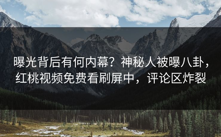 曝光背后有何内幕？神秘人被曝八卦，红桃视频免费看刷屏中，评论区炸裂