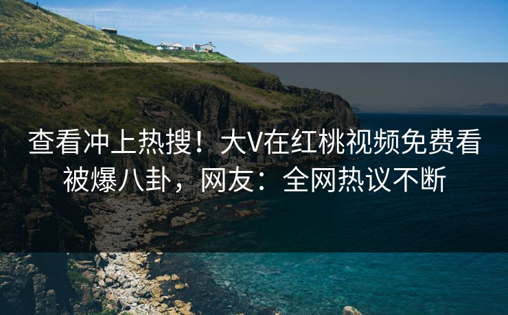 查看冲上热搜！大V在红桃视频免费看被爆八卦，网友：全网热议不断