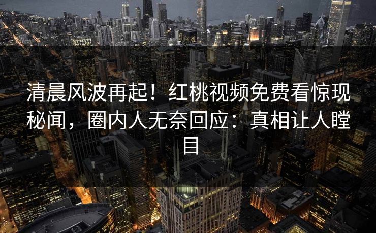 清晨风波再起！红桃视频免费看惊现秘闻，圈内人无奈回应：真相让人瞠目