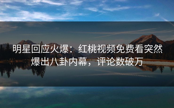 明星回应火爆：红桃视频免费看突然爆出八卦内幕，评论数破万