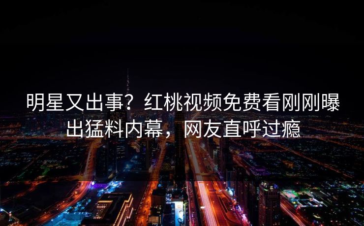 明星又出事？红桃视频免费看刚刚曝出猛料内幕，网友直呼过瘾