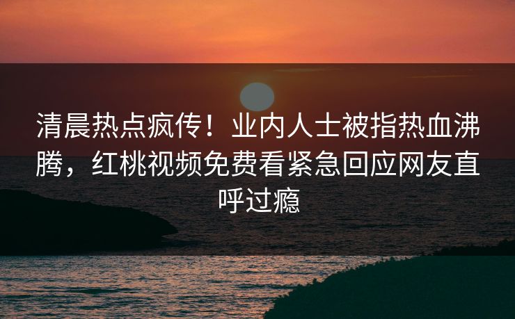 清晨热点疯传！业内人士被指热血沸腾，红桃视频免费看紧急回应网友直呼过瘾