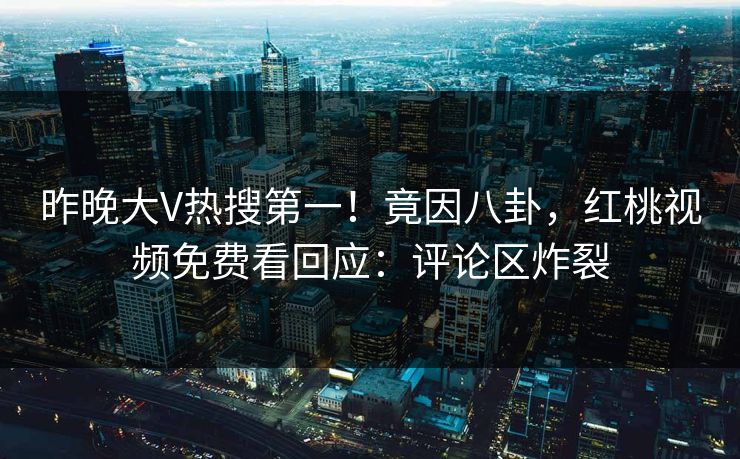 昨晚大V热搜第一！竟因八卦，红桃视频免费看回应：评论区炸裂