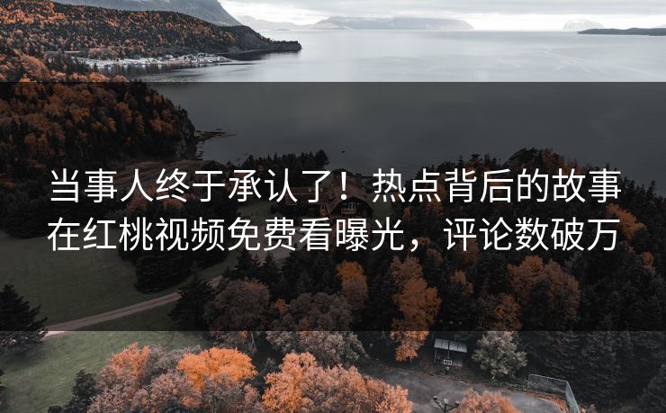 当事人终于承认了！热点背后的故事在红桃视频免费看曝光，评论数破万
